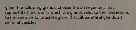 given the following glands, choose the arrangement that represents the order in which the glands release their secretions to form semen 1.) prostate gland 2.) bulbourethral glands 3.) seminal vesicles