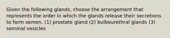 Given the following glands, choose the arrangement that represents the order in which the glands release their secretions to form semen. (1) prostate gland (2) bulbourethral glands (3) seminal vesicles