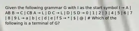 Given the following grammar G with I as the start symbol I → A | AB B → C | CB A → L | D C → L | D | S D → 0 | 1 | 2 | 3 | 4 | 5 | 6 | 7 | 8 | 9 L → a | b | c | d | e | f S → * |  | @ | # Which of the following is a terminal of G?