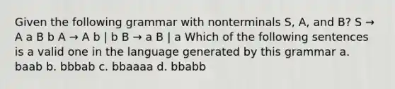 Given the following grammar with nonterminals S, A, and B? S → A a B b A → A b | b B → a B | a Which of the following sentences is a valid one in the language generated by this grammar a. baab b. bbbab c. bbaaaa d. bbabb