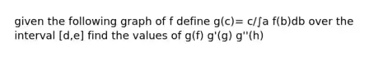 given the following graph of f define g(c)= c/∫a f(b)db over the interval [d,e] find the values of g(f) g'(g) g''(h)