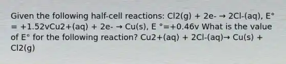 Given the following half-cell reactions: Cl2(g) + 2e- → 2Cl-(aq), E° = +1.52vCu2+(aq) + 2e- → Cu(s), E °=+0.46v What is the value of E° for the following reaction? Cu2+(aq) + 2Cl-(aq)→ Cu(s) + Cl2(g)