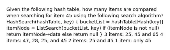 Given the following hash table, how many items are compared when searching for item 45 using the following search algorithm? HashSearch(hashTable, key) ( bucketList = hashTable[Hash(key)] itemNode = ListSearch(bucketList, key) if (itemNode is not null) return itemNode⇢data else return null ) 3 items: 25, 45 and 65 4 items: 47, 28, 25, and 45 2 items: 25 and 45 1 item: only 45