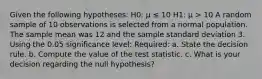 Given the following hypotheses: H0: μ ≤ 10 H1: μ > 10 A random sample of 10 observations is selected from a normal population. The sample mean was 12 and the sample standard deviation 3. Using the 0.05 significance level: Required: a. State the decision rule. b. Compute the value of the test statistic. c. What is your decision regarding the null hypothesis?