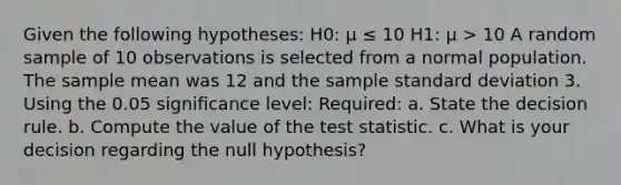 Given the following hypotheses: H0: μ ≤ 10 H1: μ > 10 A random sample of 10 observations is selected from a normal population. The sample mean was 12 and the sample standard deviation 3. Using the 0.05 significance level: Required: a. State the decision rule. b. Compute the value of the test statistic. c. What is your decision regarding the null hypothesis?