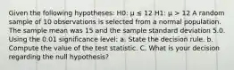 Given the following hypotheses: H0: μ ≤ 12 H1: μ > 12 A random sample of 10 observations is selected from a normal population. The sample mean was 15 and the sample standard deviation 5.0. Using the 0.01 significance level: a. State the decision rule. b. Compute the value of the test statistic. C. What is your decision regarding the null hypothesis?