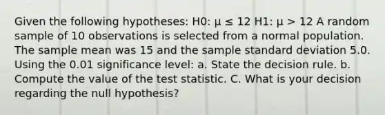 Given the following hypotheses: H0: μ ≤ 12 H1: μ > 12 A random sample of 10 observations is selected from a normal population. The sample mean was 15 and the sample standard deviation 5.0. Using the 0.01 significance level: a. State the decision rule. b. Compute the value of the test statistic. C. What is your decision regarding the null hypothesis?