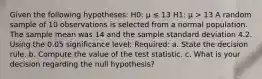 Given the following hypotheses: H0: μ ≤ 13 H1: μ > 13 A random sample of 10 observations is selected from a normal population. The sample mean was 14 and the sample standard deviation 4.2. Using the 0.05 significance level: Required: a. State the decision rule. b. Compute the value of the test statistic. c. What is your decision regarding the null hypothesis?