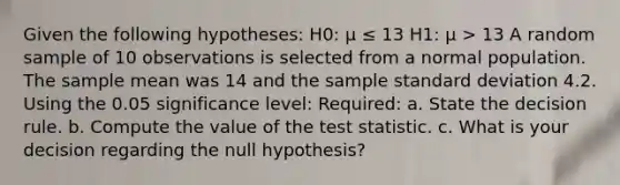 Given the following hypotheses: H0: μ ≤ 13 H1: μ > 13 A random sample of 10 observations is selected from a normal population. The sample mean was 14 and the sample <a href='https://www.questionai.com/knowledge/kqGUr1Cldy-standard-deviation' class='anchor-knowledge'>standard deviation</a> 4.2. Using the 0.05 significance level: Required: a. State the decision rule. b. Compute the value of <a href='https://www.questionai.com/knowledge/kzeQt8hpQB-the-test-statistic' class='anchor-knowledge'>the test statistic</a>. c. What is your decision regarding the null hypothesis?