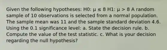 Given the following hypotheses: H0: μ ≤ 8 H1: μ > 8 A random sample of 10 observations is selected from a normal population. The sample mean was 11 and the sample standard deviation 4.6. Using the 0.1 significance level: a. State the decision rule. b. Compute the value of the test statistic. c. What is your decision regarding the null hypothesis?