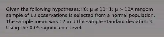 Given the following hypotheses:H0: μ ≤ 10H1: μ > 10A random sample of 10 observations is selected from a normal population. The sample mean was 12 and the sample standard deviation 3. Using the 0.05 significance level: