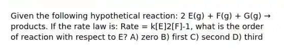 Given the following hypothetical reaction: 2 E(g) + F(g) + G(g) → products. If the rate law is: Rate = k[E]2[F]-1, what is the order of reaction with respect to E? A) zero B) first C) second D) third