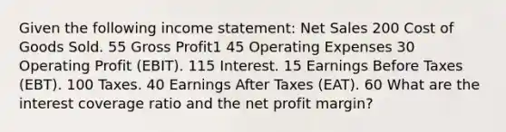 Given the following income statement: Net Sales 200 Cost of Goods Sold. 55 Gross Profit1 45 Operating Expenses 30 Operating Profit (EBIT). 115 Interest. 15 Earnings Before Taxes (EBT). 100 Taxes. 40 Earnings After Taxes (EAT). 60 What are the interest coverage ratio and the net profit margin?