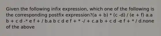 Given the following infix expression, which one of the following is the corresponding postfix expression?(a + b) * (c -d) / (e + f) a.a b + c d -* e f + / b.a b c d e f + * -/ + c.a b + c d -e f + * / d.none of the above