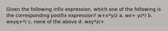 Given the following infix expression, which one of the following is the corresponding postfix expression? w+x*y/z a. wx+ yz*/ b. wxyq+*/ c. none of the above d. wxy*z/+