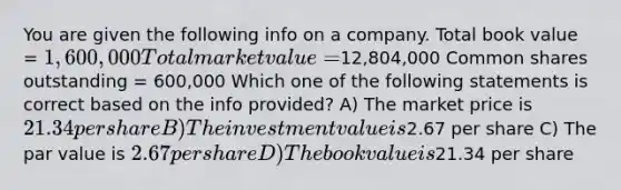 You are given the following info on a company. Total book value = 1,600,000 Total market value =12,804,000 Common shares outstanding = 600,000 Which one of the following statements is correct based on the info provided? A) The market price is 21.34 per share B) The investment value is2.67 per share C) The par value is 2.67 per share D) The book value is21.34 per share