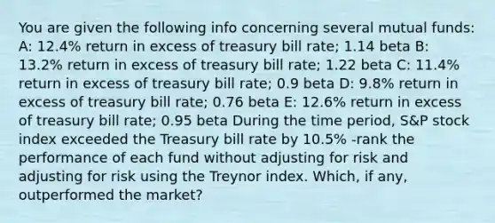 You are given the following info concerning several mutual funds: A: 12.4% return in excess of treasury bill rate; 1.14 beta B: 13.2% return in excess of treasury bill rate; 1.22 beta C: 11.4% return in excess of treasury bill rate; 0.9 beta D: 9.8% return in excess of treasury bill rate; 0.76 beta E: 12.6% return in excess of treasury bill rate; 0.95 beta During the time period, S&P stock index exceeded the Treasury bill rate by 10.5% -rank the performance of each fund without adjusting for risk and adjusting for risk using the Treynor index. Which, if any, outperformed the market?