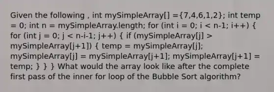 Given the following , int mySimpleArray[] =(7,4,6,1,2); int temp = 0; int n = mySimpleArray.length; for (int i = 0; i mySimpleArray[j+1]) ( temp = mySimpleArray[j]; mySimpleArray[j] = mySimpleArray[j+1]; mySimpleArray[j+1] = temp; ) } } What would the array look like after the complete first pass of the inner for loop of the Bubble Sort algorithm?