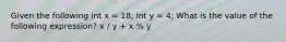 Given the following int x = 18; int y = 4; What is the value of the following expression? x / y + x % y