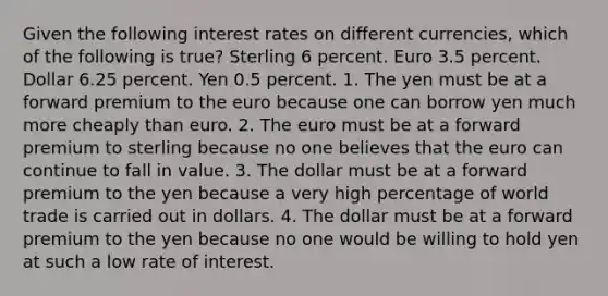 Given the following interest rates on different currencies, which of the following is true? Sterling 6 percent. Euro 3.5 percent. Dollar 6.25 percent. Yen 0.5 percent. 1. The yen must be at a forward premium to the euro because one can borrow yen much more cheaply than euro. 2. The euro must be at a forward premium to sterling because no one believes that the euro can continue to fall in value. 3. The dollar must be at a forward premium to the yen because a very high percentage of world trade is carried out in dollars. 4. The dollar must be at a forward premium to the yen because no one would be willing to hold yen at such a low rate of interest.