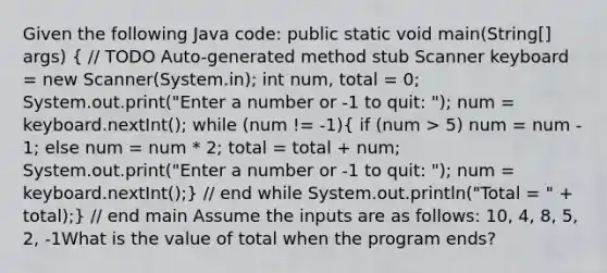 Given the following Java code: public static void main(String[] args) ( // TODO Auto-generated method stub Scanner keyboard = new Scanner(System.in); int num, total = 0; System.out.print("Enter a number or -1 to quit: "); num = keyboard.nextInt(); while (num != -1){ if (num > 5) num = num - 1; else num = num * 2; total = total + num; System.out.print("Enter a number or -1 to quit: "); num = keyboard.nextInt();) // end while System.out.println("Total = " + total);} // end main Assume the inputs are as follows: 10, 4, 8, 5, 2, -1What is the value of total when the program ends?