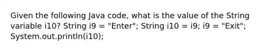 Given the following Java code, what is the value of the String variable i10? String i9 = "Enter"; String i10 = i9; i9 = "Exit"; System.out.println(i10);