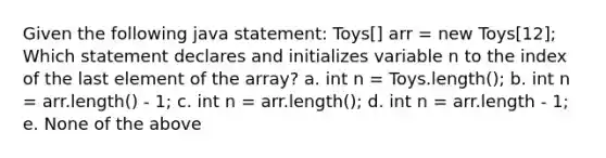 Given the following java statement: Toys[] arr = new Toys[12]; Which statement declares and initializes variable n to the index of the last element of the array? a. int n = Toys.length(); b. int n = arr.length() - 1; c. int n = arr.length(); d. int n = arr.length - 1; e. None of the above