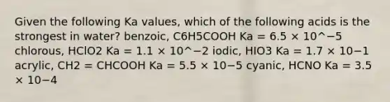 Given the following Ka values, which of the following acids is the strongest in water? benzoic, C6H5COOH Ka = 6.5 × 10^−5 chlorous, HClO2 Ka = 1.1 × 10^−2 iodic, HIO3 Ka = 1.7 × 10−1 acrylic, CH2 = CHCOOH Ka = 5.5 × 10−5 cyanic, HCNO Ka = 3.5 × 10−4