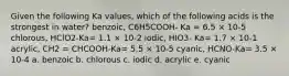 Given the following Ka values, which of the following acids is the strongest in water? benzoic, C6H5COOH- Ka = 6.5 × 10-5 chlorous, HClO2-Ka= 1.1 × 10-2 iodic, HIO3- Ka= 1.7 × 10-1 acrylic, CH2 = CHCOOH-Ka= 5.5 × 10-5 cyanic, HCNO-Ka= 3.5 × 10-4 a. benzoic b. chlorous c. iodic d. acrylic e. cyanic