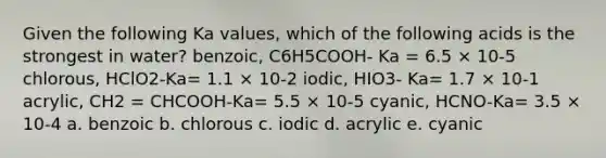 Given the following Ka values, which of the following acids is the strongest in water? benzoic, C6H5COOH- Ka = 6.5 × 10-5 chlorous, HClO2-Ka= 1.1 × 10-2 iodic, HIO3- Ka= 1.7 × 10-1 acrylic, CH2 = CHCOOH-Ka= 5.5 × 10-5 cyanic, HCNO-Ka= 3.5 × 10-4 a. benzoic b. chlorous c. iodic d. acrylic e. cyanic