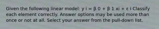 Given the following linear model: y i = β 0 + β 1 xi + ε i Classify each element correctly. Answer options may be used more than once or not at all. Select your answer from the pull-down list.