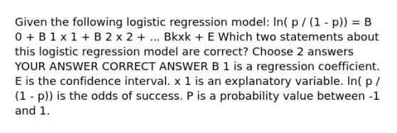 Given the following logistic regression model: ln( p / (1 - p)) = B 0 + B 1 x 1 + B 2 x 2 + ... Bkxk + E Which two statements about this logistic regression model are correct? Choose 2 answers YOUR ANSWER CORRECT ANSWER B 1 is a regression coefficient. E is the confidence interval. x 1 is an explanatory variable. ln( p / (1 - p)) is the odds of success. P is a probability value between -1 and 1.