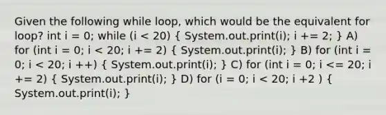 Given the following while loop, which would be the equivalent for loop? int i = 0; while (i < 20) ( System.out.print(i); i += 2; ) A) for (int i = 0; i < 20; i += 2) ( System.out.print(i); ) B) for (int i = 0; i < 20; i ++) ( System.out.print(i); ) C) for (int i = 0; i <= 20; i += 2) ( System.out.print(i); ) D) for (i = 0; i < 20; i +2 ) ( System.out.print(i); )