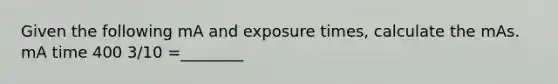 Given the following mA and exposure times, calculate the mAs. mA time 400 3/10 =________