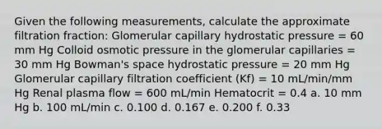 Given the following measurements, calculate the approximate filtration fraction: Glomerular capillary hydrostatic pressure = 60 mm Hg Colloid osmotic pressure in the glomerular capillaries = 30 mm Hg Bowman's space hydrostatic pressure = 20 mm Hg Glomerular capillary filtration coefficient (Kf) = 10 mL/min/mm Hg Renal plasma flow = 600 mL/min Hematocrit = 0.4 a. 10 mm Hg b. 100 mL/min c. 0.100 d. 0.167 e. 0.200 f. 0.33