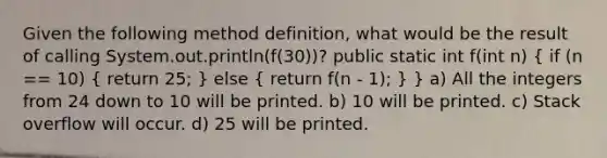 Given the following method definition, what would be the result of calling System.out.println(f(30))? public static int f(int n) ( if (n == 10) { return 25; ) else ( return f(n - 1); ) } a) All the integers from 24 down to 10 will be printed. b) 10 will be printed. c) Stack overflow will occur. d) 25 will be printed.