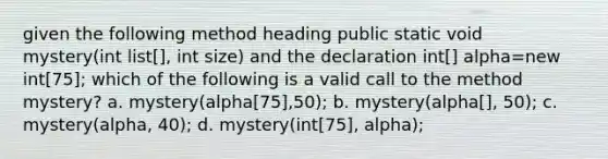 given the following method heading public static void mystery(int list[], int size) and the declaration int[] alpha=new int[75]; which of the following is a valid call to the method mystery? a. mystery(alpha[75],50); b. mystery(alpha[], 50); c. mystery(alpha, 40); d. mystery(int[75], alpha);