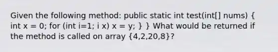 Given the following method: public static int test(int[] nums) ( int x = 0; for (int i=1; i x) x = y; ) } What would be returned if the method is called on array (4,2,20,8)?