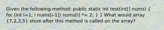 Given the following method: public static int test(int[] nums) ( for (int i=1; i nums[i-1]) nums[i] *= 2; ) } What would array (7,2,3,5) store after this method is called on the array?