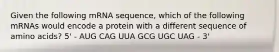 Given the following mRNA sequence, which of the following mRNAs would encode a protein with a different sequence of amino acids? 5' - AUG CAG UUA GCG UGC UAG - 3'