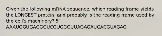 Given the following mRNA sequence, which reading frame yields the LONGEST protein, and probably is the reading frame used by the cell′s machinery? 5′ AAAUGGUGAGGGUCGUGGGUUAGAGAUGACGUAGAG