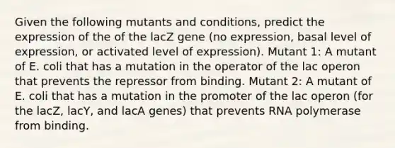 Given the following mutants and conditions, predict the expression of the of the lacZ gene (no expression, basal level of expression, or activated level of expression). Mutant 1: A mutant of E. coli that has a mutation in the operator of the lac operon that prevents the repressor from binding. Mutant 2: A mutant of E. coli that has a mutation in the promoter of the lac operon (for the lacZ, lacY, and lacA genes) that prevents RNA polymerase from binding.