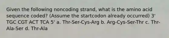 Given the following noncoding strand, what is the amino acid sequence coded? (Assume the startcodon already occurred) 3' TGC CGT ACT TCA 5' a. Thr-Ser-Cys-Arg b. Arg-Cys-Ser-Thr c. Thr-Ala-Ser d. Thr-Ala