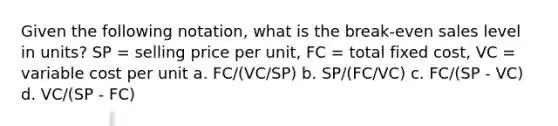 Given the following notation, what is the break-even sales level in units? SP = selling price per unit, FC = total fixed cost, VC = variable cost per unit a. FC/(VC/SP) b. SP/(FC/VC) c. FC/(SP - VC) d. VC/(SP - FC)