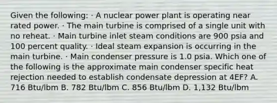 Given the following: · A nuclear power plant is operating near rated power. · The main turbine is comprised of a single unit with no reheat. · Main turbine inlet steam conditions are 900 psia and 100 percent quality. · Ideal steam expansion is occurring in the main turbine. · Main condenser pressure is 1.0 psia. Which one of the following is the approximate main condenser specific heat rejection needed to establish condensate depression at 4EF? A. 716 Btu/lbm B. 782 Btu/lbm C. 856 Btu/lbm D. 1,132 Btu/lbm