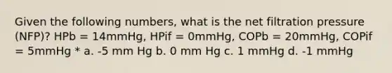 Given the following numbers, what is the net filtration pressure (NFP)? HPb = 14mmHg, HPif = 0mmHg, COPb = 20mmHg, COPif = 5mmHg * a. -5 mm Hg b. 0 mm Hg c. 1 mmHg d. -1 mmHg