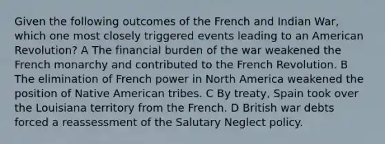 Given the following outcomes of the French and Indian War, which one most closely triggered events leading to an American Revolution? A The financial burden of the war weakened the French monarchy and contributed to the French Revolution. B The elimination of French power in North America weakened the position of Native American tribes. C By treaty, Spain took over the Louisiana territory from the French. D British war debts forced a reassessment of the Salutary Neglect policy.