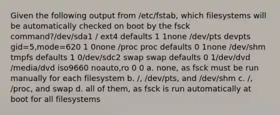 Given the following output from /etc/fstab, which filesystems will be automatically checked on boot by the fsck command?/dev/sda1 / ext4 defaults 1 1none /dev/pts devpts gid=5,mode=620 1 0none /proc proc defaults 0 1none /dev/shm tmpfs defaults 1 0/dev/sdc2 swap swap defaults 0 1/dev/dvd /media/dvd iso9660 noauto,ro 0 0 a. none, as fsck must be run manually for each filesystem b. /, /dev/pts, and /dev/shm c. /, /proc, and swap d. all of them, as fsck is run automatically at boot for all filesystems