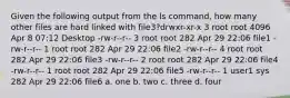 Given the following output from the ls command, how many other files are hard linked with file3?drwxr-xr-x 3 root root 4096 Apr 8 07:12 Desktop -rw-r-r- 3 root root 282 Apr 29 22:06 file1 -rw-r-r- 1 root root 282 Apr 29 22:06 file2 -rw-r-r- 4 root root 282 Apr 29 22:06 file3 -rw-r-r- 2 root root 282 Apr 29 22:06 file4 -rw-r-r- 1 root root 282 Apr 29 22:06 file5 -rw-r-r- 1 user1 sys 282 Apr 29 22:06 file6 a. one b. two c. three d. four