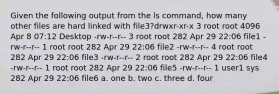 Given the following output from the ls command, how many other files are hard linked with file3?drwxr-xr-x 3 root root 4096 Apr 8 07:12 Desktop -rw-r-r- 3 root root 282 Apr 29 22:06 file1 -rw-r-r- 1 root root 282 Apr 29 22:06 file2 -rw-r-r- 4 root root 282 Apr 29 22:06 file3 -rw-r-r- 2 root root 282 Apr 29 22:06 file4 -rw-r-r- 1 root root 282 Apr 29 22:06 file5 -rw-r-r- 1 user1 sys 282 Apr 29 22:06 file6 a. one b. two c. three d. four